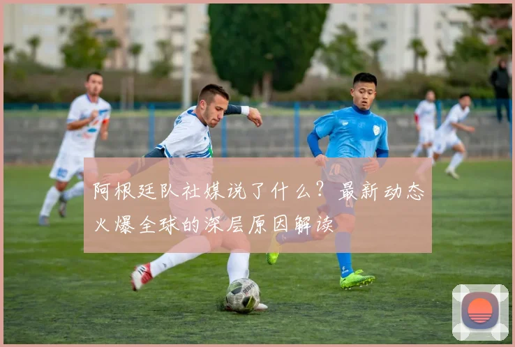 阿根廷队社媒说了什么？最新动态火爆全球的深层原因解读