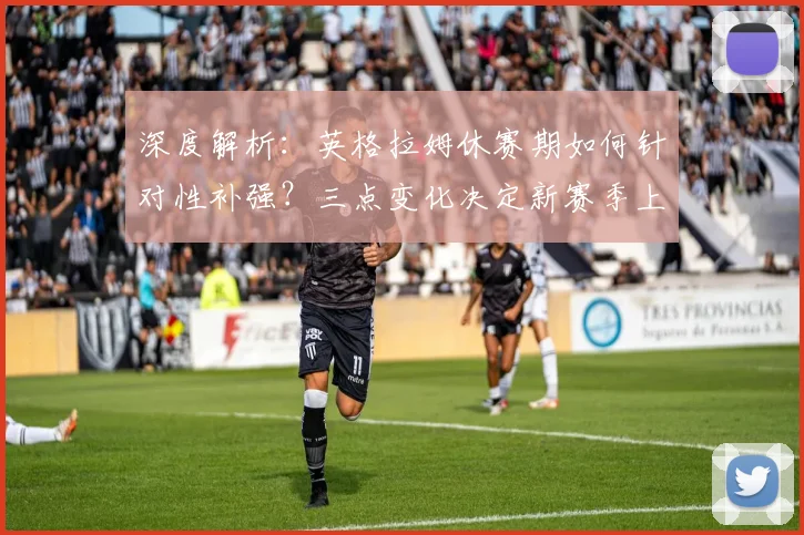 深度解析：英格拉姆休赛期如何针对性补强？三点变化决定新赛季上限