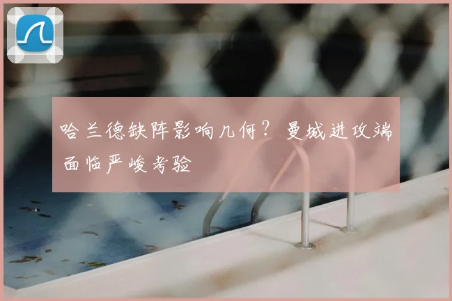 哈兰德缺阵影响几何？曼城进攻端面临严峻考验