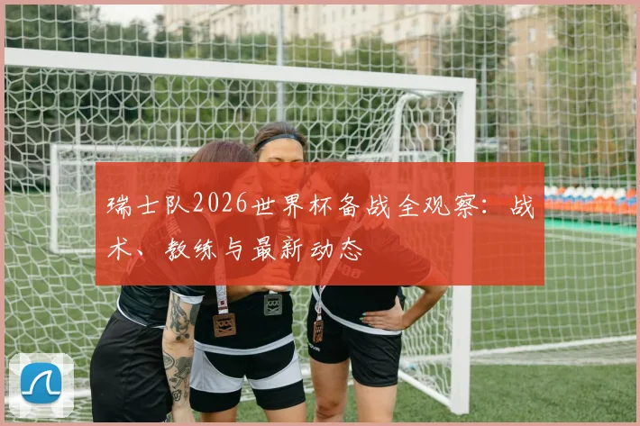 瑞士队2026世界杯备战全观察:战术、教练与最新动态