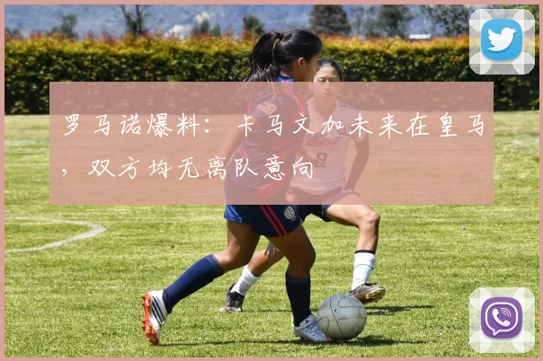 罗马诺爆料:卡马文加未来在皇马,双方均无离队意向