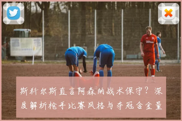 斯科尔斯直言阿森纳战术保守？深度解析枪手比赛风格与夺冠含金量