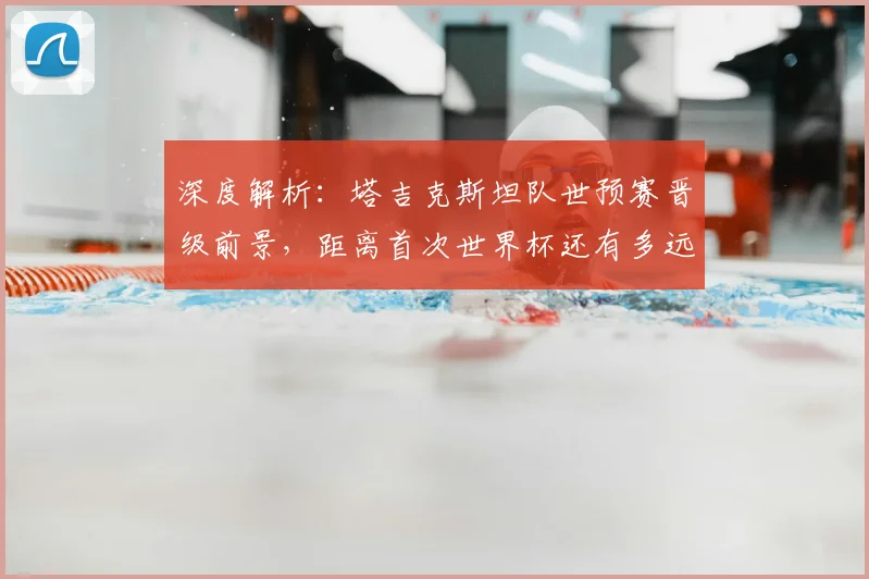 深度解析：塔吉克斯坦队世预赛晋级前景，距离首次世界杯还有多远？