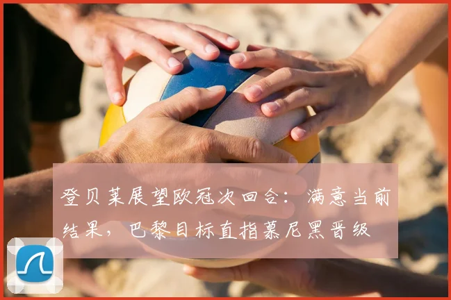 登贝莱展望欧冠次回合：满意当前结果，巴黎目标直指慕尼黑晋级