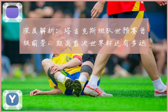 深度解析：塔吉克斯坦队世预赛晋级前景，距离首次世界杯还有多远？