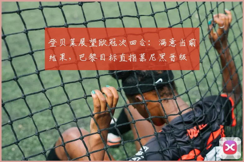 登贝莱展望欧冠次回合:满意当前结果,巴黎目标直指慕尼黑晋级