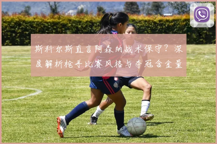 斯科尔斯直言阿森纳战术保守?深度解析枪手比赛风格与夺冠含金量