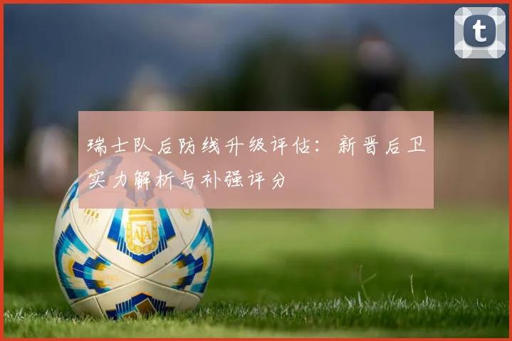 瑞士队后防线升级评估:新晋后卫实力解析与补强评分