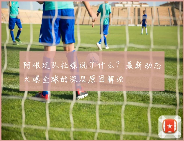 阿根廷队社媒说了什么？最新动态火爆全球的深层原因解读