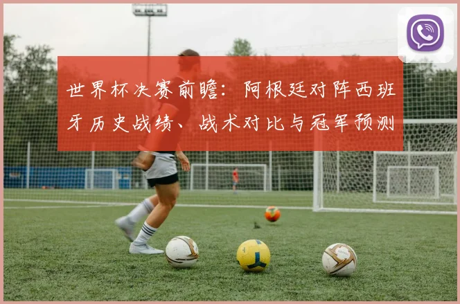 世界杯决赛前瞻:阿根廷对阵西班牙历史战绩、战术对比与冠军预测分析